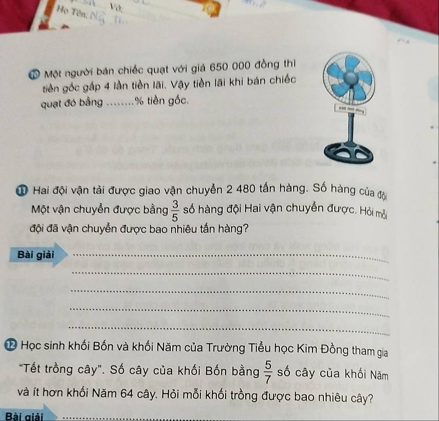 Họ Tên. 
Ở Một người bán chiếc quạt với giá 650 000 đồng thì 
tiền gốc gấp 4 lần tiền lãi. Vậy tiền lãi khi bán chiếc 
quạt đó bằng ........ % tiền gốc. 
① Hai đội vận tàải được giao vận chuyển 2 480 tấn hàng. Số hàng của đội 
Một vận chuyễn được bằng  3/5  số hàng đội Hai vận chuyển được. Hỏi mỗi 
đội đã vận chuyển được bao nhiêu tấn hàng? 
Bài giải_ 
_ 
_ 
_ 
_ 
# Học sinh khối Bốn và khối Năm của Trường Tiểu học Kim Đồng tham gia 
"Tết trồng cây". Số cây của khối Bốn bằng  5/7  số cây của khối Năm 
và ít hơn khối Năm 64 cây. Hỏi mỗi khối trồng được bao nhiêu cây? 
Bài giải