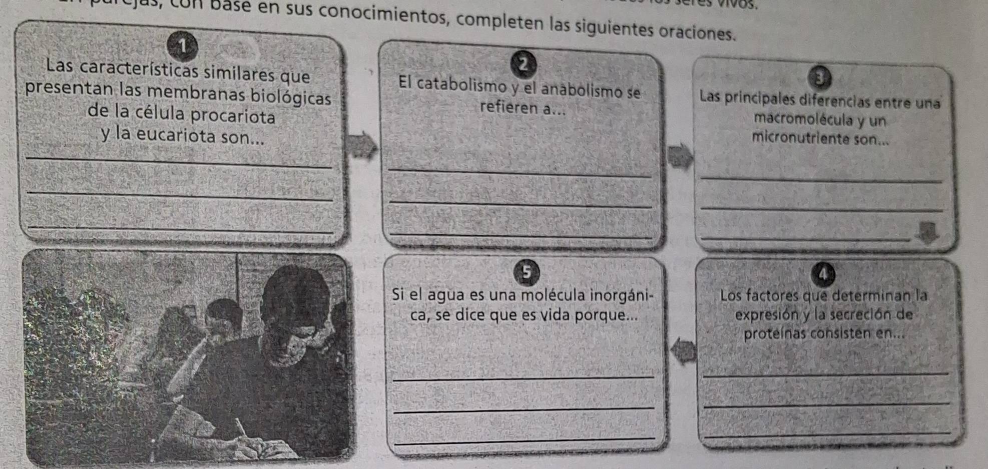 s, con base en sus conocimientos, completen las siguientes oraciones. 
2 
Las características similares que El catabolismo y el anábolismo se 
Las principales diferencias entre una 
presentan las membranas biológicas refieren a... macromolécula y un 
de la célula procariota 
y la eucariota son... micronutriente son... 
_ 
_ 
_ 
_ 
_ 
_ 
_ 
_ 
_ 
_ 
5 
Si el agua es una molécula inorgáni- Los factores que determinan la 
ca, se dice que es vida porque... expresión y la secreción de 
proteínas consisten en... 
_ 
_ 
_ 
_ 
_ 
_