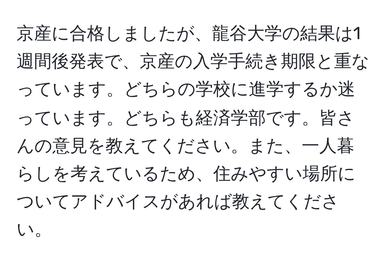 京産に合格しましたが、龍谷大学の結果は1週間後発表で、京産の入学手続き期限と重なっています。どちらの学校に進学するか迷っています。どちらも経済学部です。皆さんの意見を教えてください。また、一人暮らしを考えているため、住みやすい場所についてアドバイスがあれば教えてください。