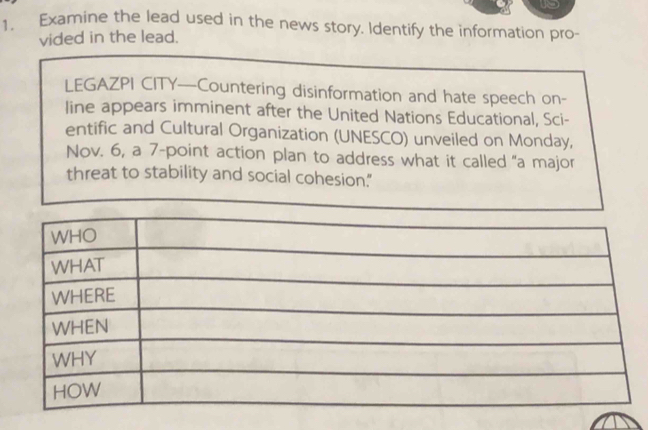 Examine the lead used in the news story. Identify the information pro- 
vided in the lead. 
LEGAZPI CITY—Countering disinformation and hate speech on- 
line appears imminent after the United Nations Educational, Sci- 
entific and Cultural Organization (UNESCO) unveiled on Monday, 
Nov. 6, a 7 -point action plan to address what it called "a major 
threat to stability and social cohesion."