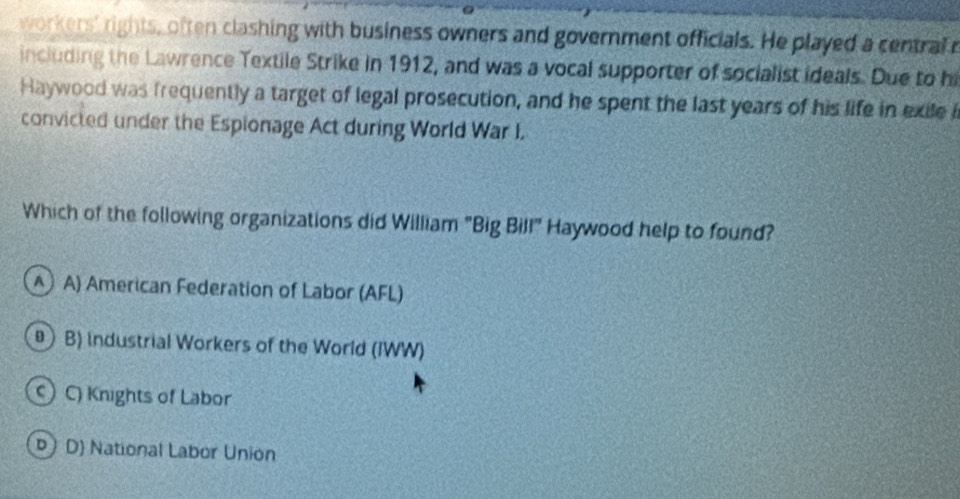 workers' rights, often clashing with business owners and government officials. He played a central r
including the Lawrence Textile Strike in 1912, and was a vocal supporter of socialist ideals. Due to hi
Haywood was frequently a target of legal prosecution, and he spent the last years of his life in exile i
convicted under the Espionage Act during World War I.
Which of the following organizations did William "Big Bill" Haywood help to found?
A A) American Federation of Labor (AFL)
 B) industrial Workers of the World (IWW)
) C) Knights of Labor
D D) National Labor Union