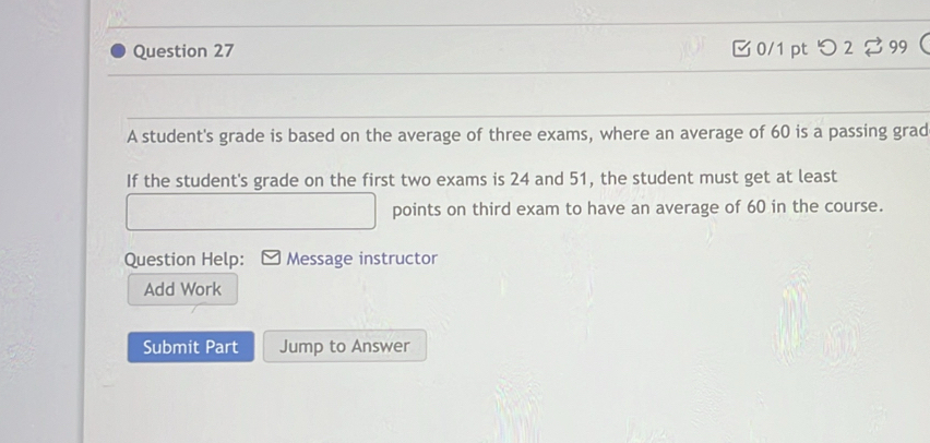 つ 2 99  
A student's grade is based on the average of three exams, where an average of 60 is a passing grad 
If the student's grade on the first two exams is 24 and 51, the student must get at least 
points on third exam to have an average of 60 in the course. 
Question Help: Message instructor 
Add Work 
Submit Part Jump to Answer