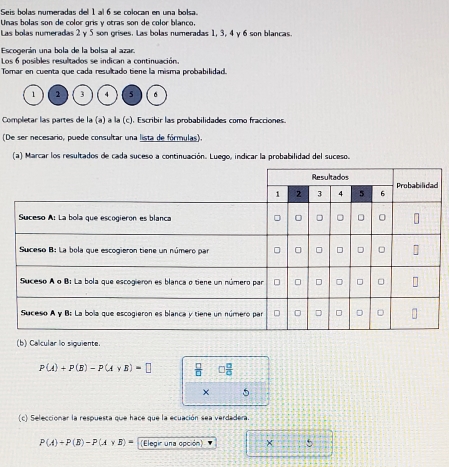 Seis bolas numeradas del 1 al 6 se colocan en una bolsa. 
Unas bolas son de color gris y otras son de color blanço, 
Las bolas numeradas 2 y 5 son grises. Las bolas numeradas 1, 3, 4 γ 6 son blancas. 
Escogerán una bola de la bolsa al azar. 
Los 6 posibles resultados se indican a continuación. 
Tomar en cuenta que cada resultado tiene la misma probabilidad.
1 2 3 5 。 
Completar las partes de la (a) à la (c). Escribir las probabilidades como fracciones. 
(De ser necesario, puede consultar una lista de fórmulas). 
(a) Marcar los resultados de cada suceso a continuación. Luego, indicar la probabilidad del suceso. 
(b) Calcular lo siguiente.
P(A)+P(B)-P(A* B)=□  □ /□   □  □ /□  
× 5 
(c) Seleccionar la respuesta que hace que la ecuación sea verdadera.
P(A)+P(B)-P(A* B)= (Elegir una opción) X 5