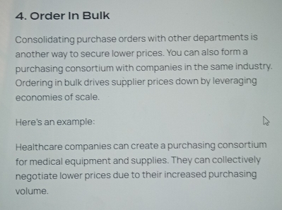 Order In Bulk 
Consolidating purchase orders with other departments is 
another way to secure lower prices. You can also form a 
purchasing consortium with companies in the same industry. 
Ordering in bulk drives supplier prices down by leveraging 
economies of scale. 
Here's an example: 
Healthcare companies can create a purchasing consortium 
for medical equipment and supplies. They can collectively 
negotiate lower prices due to their increased purchasing 
volume.