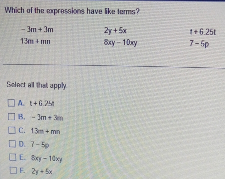 Which of the expressions have like terms?
-3m+3m 2y+5x
t+6.25t
13m+mn
8xy-10xy
7-5p
Select all that apply.
A. t+6.25t
B. -3m+3m
C. 13m+mn
D. 7-5p
E. 8xy-10xy
F. 2y+5x