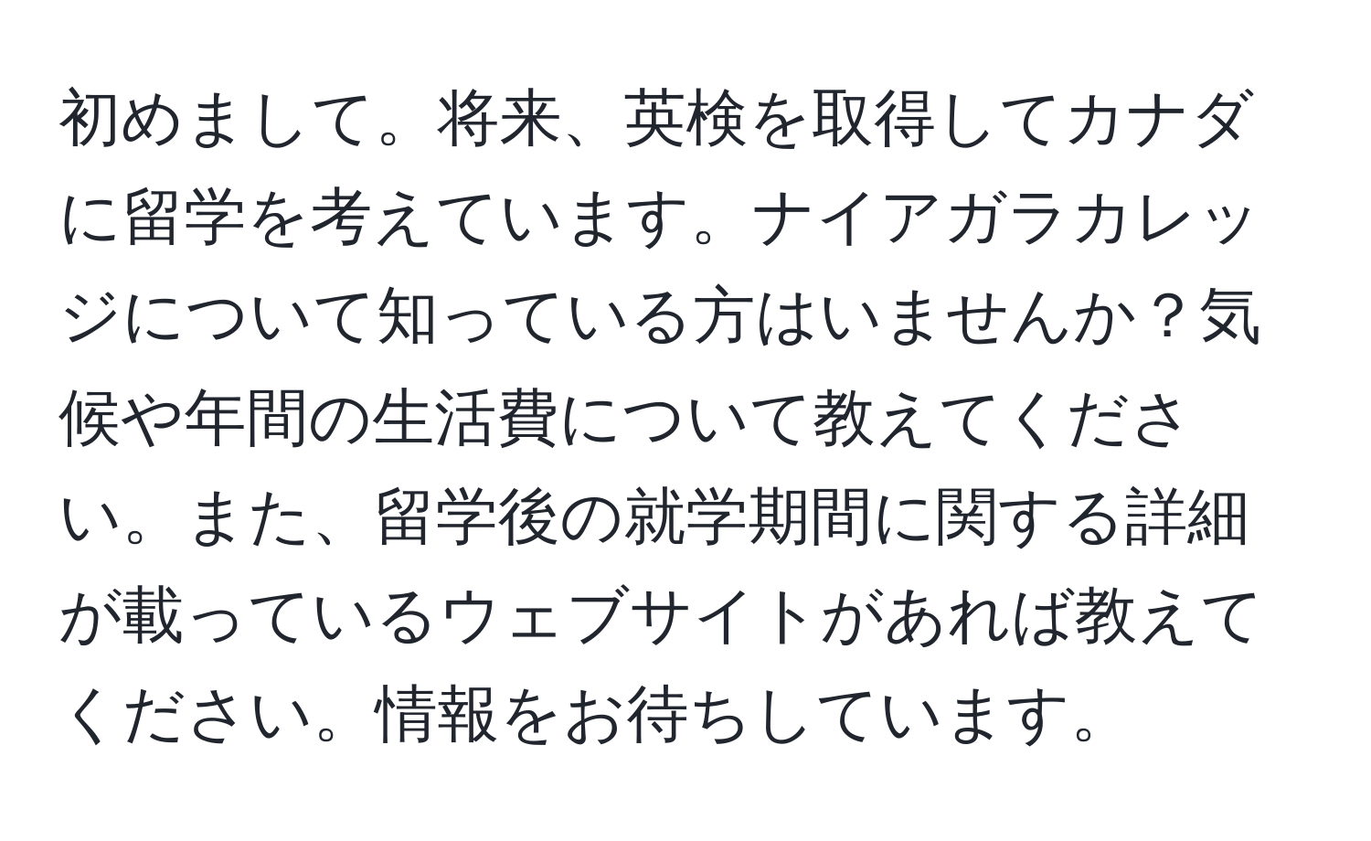 初めまして。将来、英検を取得してカナダに留学を考えています。ナイアガラカレッジについて知っている方はいませんか？気候や年間の生活費について教えてください。また、留学後の就学期間に関する詳細が載っているウェブサイトがあれば教えてください。情報をお待ちしています。