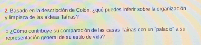 Basado en la descripción de Colón, ¿qué puedes inferir sobre la organización 
y limpieza de las aldeas Taínas? 
¿Cómo contribuye su comparación de las casas Taínas con un ''palacio'' a su 
representación general de su estilo de vida?