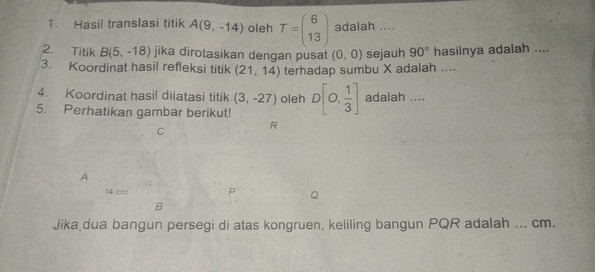 Hasil translasi titik A(9,-14) oleh T=beginpmatrix 6 13endpmatrix adalah .... 
2. Titik B(5,-18) jika dirotasikan dengan pusat (0,0) sejauh 90° hasilnya adalah .... 
3. Koordinat hasil refleksi titik (21,14) terhadap sumbu X adalah .... 
4. Koordinat hasil dilatasi titik (3,-27) oleh D[0, 1/3 ] adalah .... 
5. Perhatikan gambar berikut!
C
R
A
14 cm P
B
Jika dua bangun persegi di atas kongruen, keliling bangun PQR adalah ... cm.