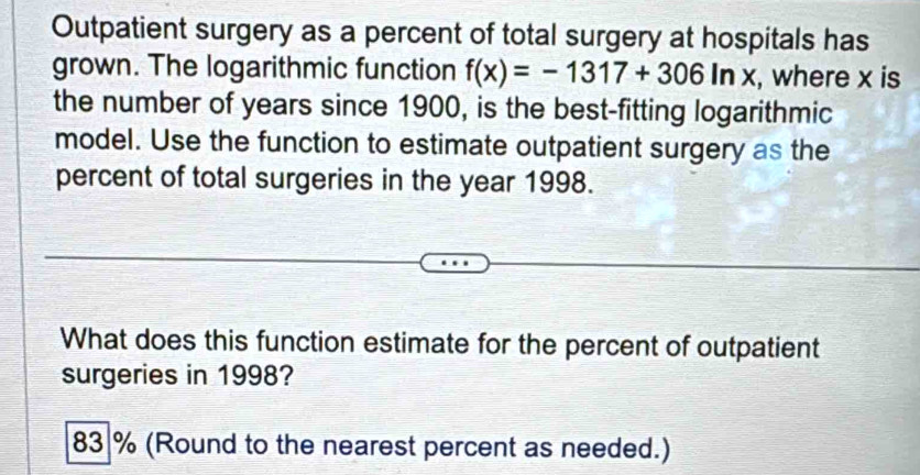 Outpatient surgery as a percent of total surgery at hospitals has 
grown. The logarithmic function f(x)=-1317+306ln x , where x is 
the number of years since 1900, is the best-fitting logarithmic 
model. Use the function to estimate outpatient surgery as the 
percent of total surgeries in the year 1998. 
What does this function estimate for the percent of outpatient 
surgeries in 1998?
83 % (Round to the nearest percent as needed.)