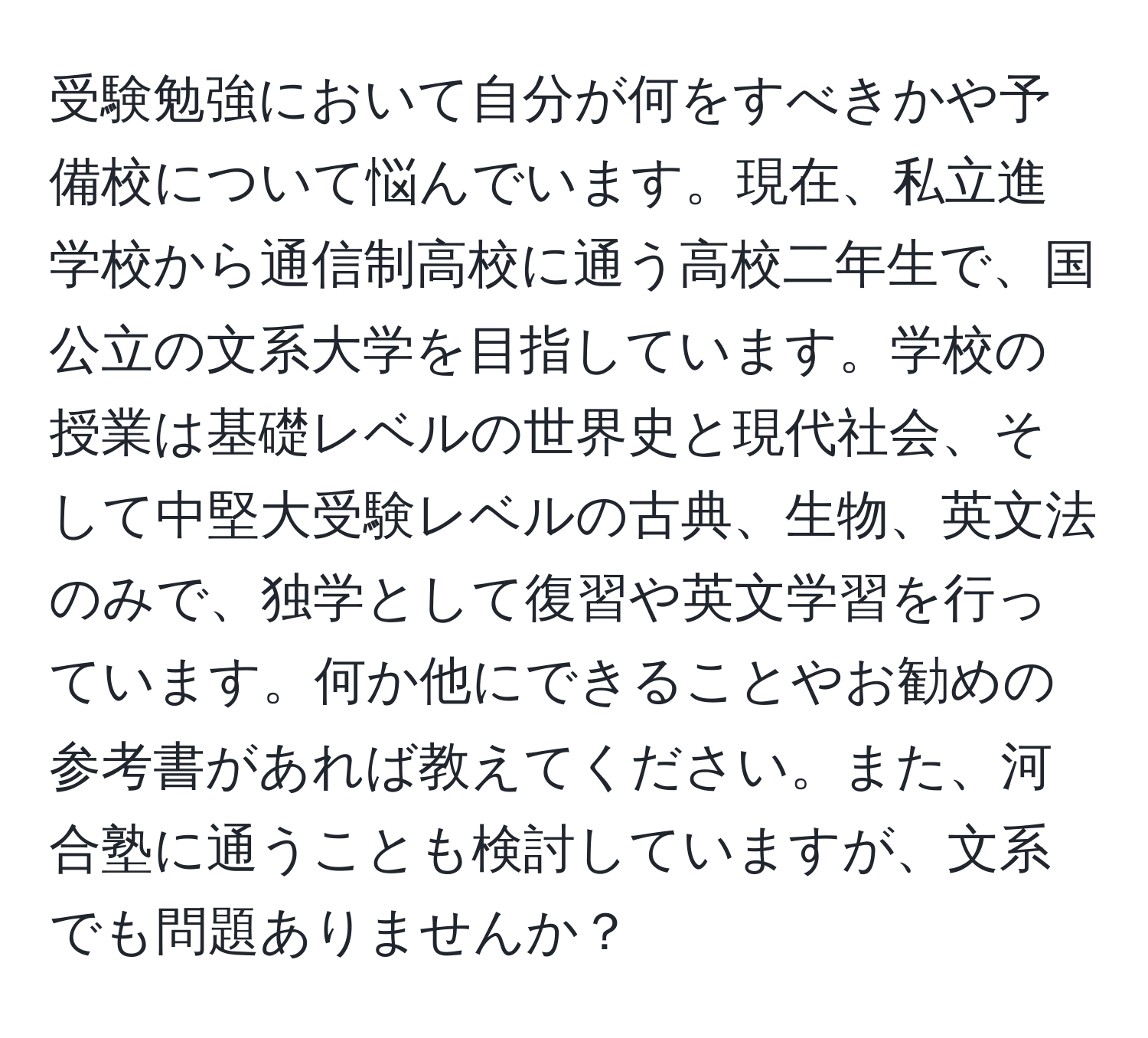 受験勉強において自分が何をすべきかや予備校について悩んでいます。現在、私立進学校から通信制高校に通う高校二年生で、国公立の文系大学を目指しています。学校の授業は基礎レベルの世界史と現代社会、そして中堅大受験レベルの古典、生物、英文法のみで、独学として復習や英文学習を行っています。何か他にできることやお勧めの参考書があれば教えてください。また、河合塾に通うことも検討していますが、文系でも問題ありませんか？