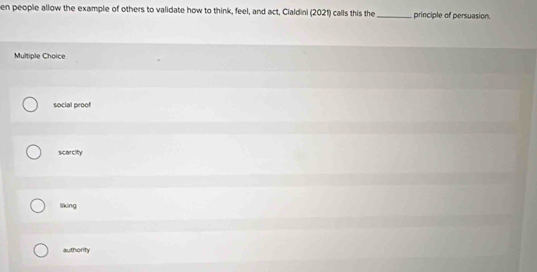 en people allow the example of others to validate how to think, feel, and act, Cialdini (2021) calls this the _principle of persuasion.
Multiple Choice
social proof
scarcity
liking
authority