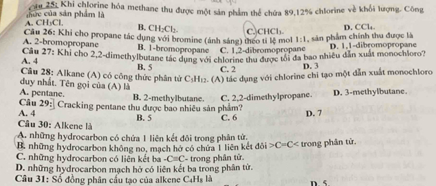 Cu 25: Khi chlorine hóa methane thu được một sản phẩm thể chứa 89, 12% chlorine về khối lượng. Công
cức của sản phẩm là
A. CH_3Cl
B. CH_2Cl_2.
D. CCl_4. 
Câu 26: Khi cho propane tác dụng với bromine (ánh sáng) theo tỉ lệ mol C. CHCl₃ 1:1 , sản phẩm chính thu được là
A. 2 -bromopropane B. 1 -bromopropane C. 1, 2 -dibromopropane D. 1, 1 -dibromopropane
A. 4 Cầâu 27: Khỉ cho 2, 2 -dimethylbutane tác dụng với chlorine thu được tối đa bao nhiêu dẫn xuất monochloro?
B. 5 C. 2 D. 3
Câu 28: Alkane (A) có công thức phân tử C_5H_12. (A) tác dụng với chlorine chi tạo một dẫn xuất monochloro
duy nhất. Tên gọi của (A) là
A. pentane. B. 2 -methylbutane. C. 2, 2 -dimethylpropane. D. 3 -methylbutane.
Câu 29: Cracking pentane thu được bao nhiêu sản phẩm?
A. 4 B. 5 C. 6 D. 7
Cầu 30: Alkene là
A. những hydrocarbon có chứa 1 liên kết đôi trong phân tử.
B. những hydrocarbon không no, mạch hở có chứa 1 liên kết đôi C=C trong phân tử.
C. những hydrocarbon có liên kết ba -Cequiv C - trong phân tử.
D. những hydrocarbon mạch hở có liên kết ba trong phân tử.
Câu 31: Số đồng phân cấu tạo của alkene C_4H_8 là D 5