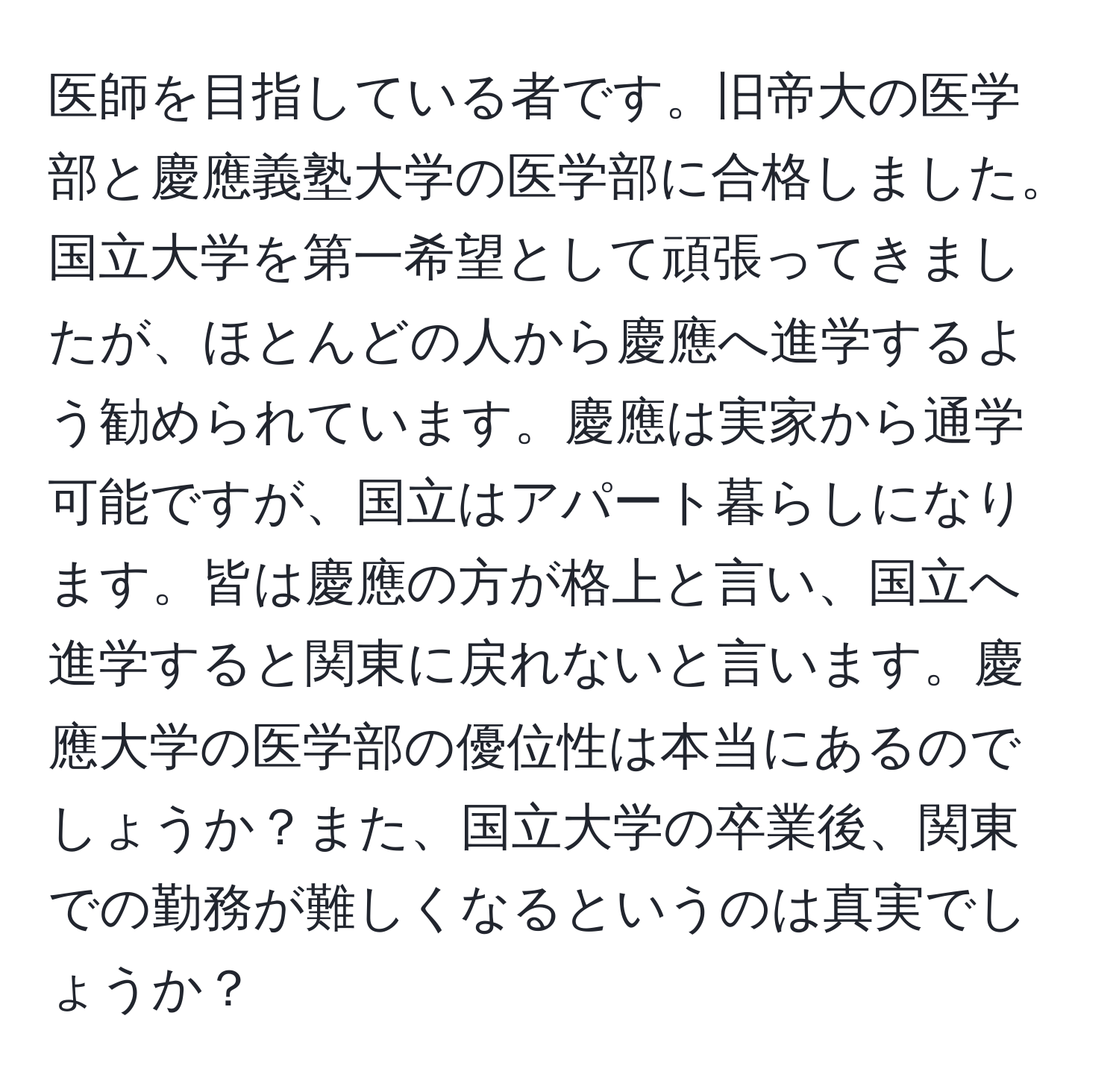 医師を目指している者です。旧帝大の医学部と慶應義塾大学の医学部に合格しました。国立大学を第一希望として頑張ってきましたが、ほとんどの人から慶應へ進学するよう勧められています。慶應は実家から通学可能ですが、国立はアパート暮らしになります。皆は慶應の方が格上と言い、国立へ進学すると関東に戻れないと言います。慶應大学の医学部の優位性は本当にあるのでしょうか？また、国立大学の卒業後、関東での勤務が難しくなるというのは真実でしょうか？