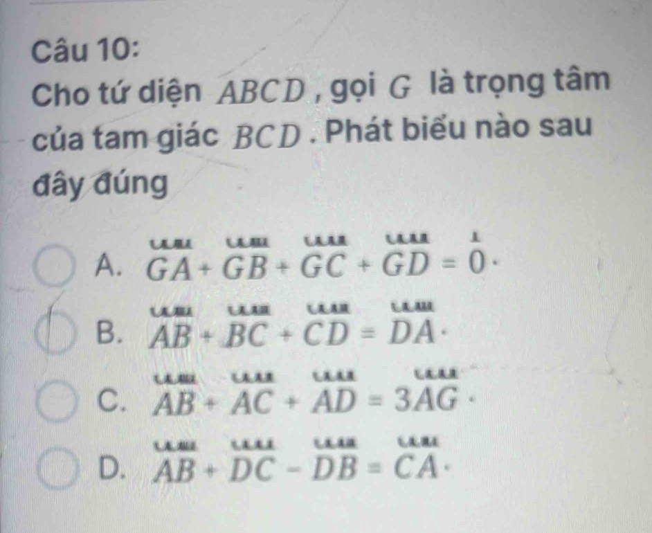 Cho tứ diện ABCD , gọi G là trọng tâm
của tam giác BCD. Phát biểu nào sau
đây đúng
A. beginarrayr uuuuuuuuuuuuuuuura^(Auur)GA+GB+GC+GD=0endarray .
B. beginarrayr um ABendarray +beginarrayr uua BCendarray +beginarrayr uua CDendarray =beginarrayr uun DAendarray.
C. beginarrayr uust ABendarray +beginarrayr uur ACendarray +beginarrayr uur ADendarray beginarrayr uur =3AGendarray.
D. beginarrayr uuu Auuuro-DB=uan AB+DC-DB=CA· endarray