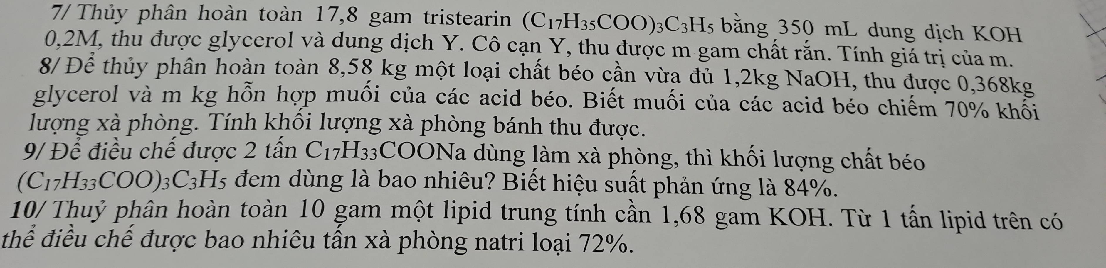 7/ Thủy phân hoàn toàn 17, 8 gam tristearin (C_17H_35COO)_3C_3H_5 bằng 350 mL dung dịch KOH
0,2M, thu được glycerol và dung dịch Y. Cô cạn Y, thu được m gam chất rắn. Tính giá trị của m. 
8/ Để thủy phân hoàn toàn 8,58 kg một loại chất béo cần vừa đủ 1,2kg NaOH, thu được 0,368kg
glycerol và m kg hỗn hợp muối của các acid béo. Biết muối của các acid béo chiếm 70% khối 
lượng xà phòng. Tính khổi lượng xà phòng bánh thu được. 
9/ Để điều chế được 2 tấn C_17H_33 COONa l dùng làm xà phòng, thì khối lượng chất béo
(C_17H_33COO)_3C_3H_5 đem dùng là bao nhiêu? Biết hiệu suất phản ứng là 84%. 
10/ Thuỷ phân hoàn toàn 10 gam một lipid trung tính cần 1,68 gam KOH. Từ 1 tấn lipid trên có 
thể điều chế được bao nhiêu tần xà phòng natri loại 72%.