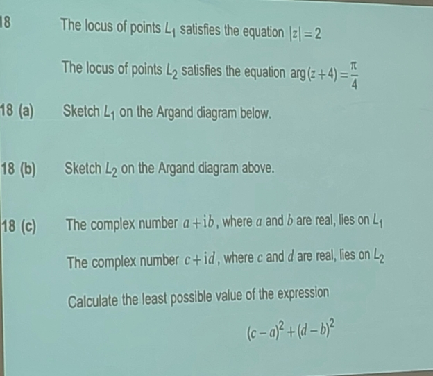 The locus of points L_1 satisfies the equation |z|=2
The locus of points L_2 satisfies the equation arg(z+4)= π /4 
18 (a) Sketch L_1 on the Argand diagram below. 
18 (b) Sketch L_2 on the Argand diagram above. 
18 (c) The complex number a+ib , where a and b are real, lies on L_1
The complex number c+id , where c and d are real, lies on L_2
Calculate the least possible value of the expression
(c-a)^2+(d-b)^2