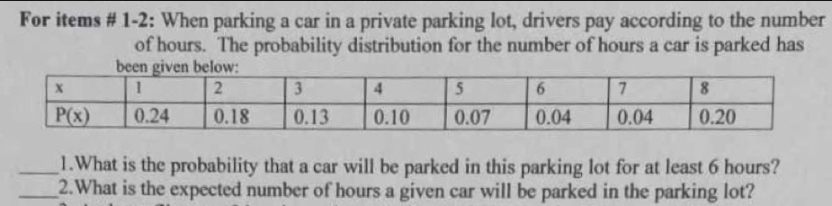 For items # 1-2: When parking a car in a private parking lot, drivers pay according to the number
of hours. The probability distribution for the number of hours a car is parked has
_1.What is the probability that a car will be parked in this parking lot for at least 6 hours?
_2.What is the expected number of hours a given car will be parked in the parking lot?