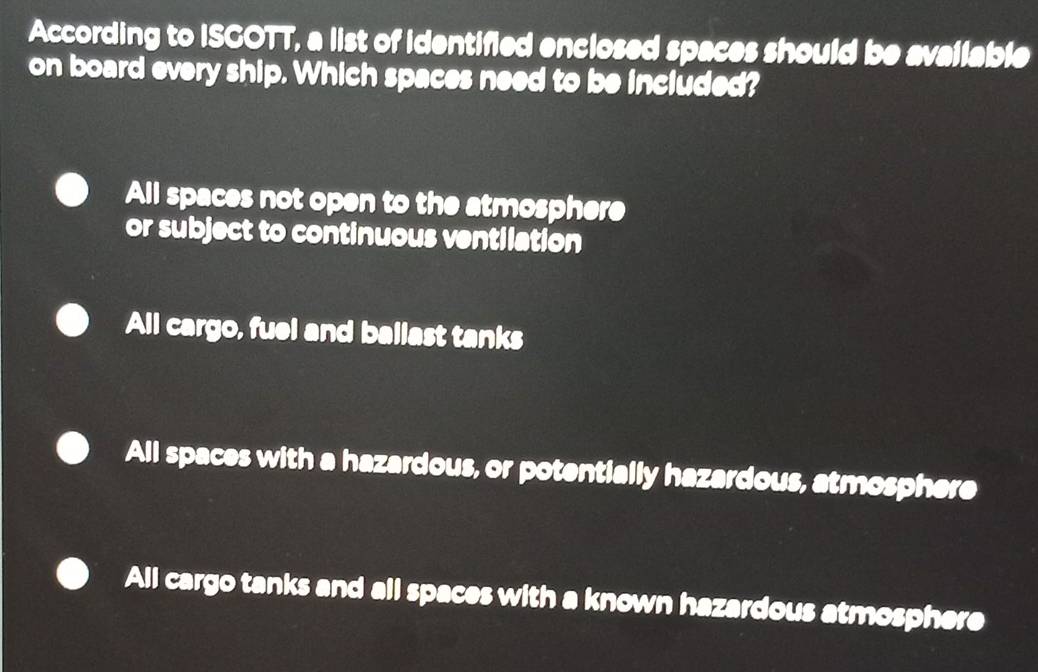 According to ISGOTT, a list of identified enclosed spaces should be available
on board every ship. Which spaces need to be included?
All spaces not open to the atmosphere
or subject to continuous ventilation
All cargo, fuel and ballast tanks
All spaces with a hazardous, or potentially hazardous, atmosphere
All cargo tanks and all spaces with a known hazardous atmosphere