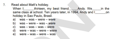 Read about Matt's holiday.
When I_ thirteen, my best friend _Andy. We_ in the
same class at school. Ten years later, in 1994, Andy and I_ on
holiday in Sao Paulo, Brasil.
a) was - was - were - weire
b) was - were - was - were
c) was - was - was - were
d) were - was - were - were
e) were - was - were - was