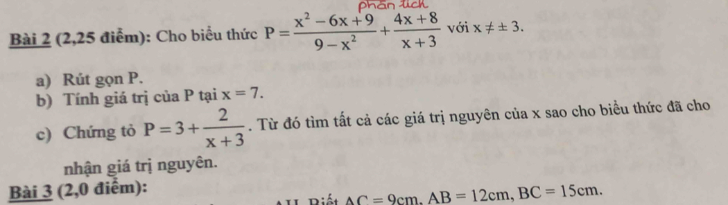 (2,25 điểm): Cho biểu thức P= (x^2-6x+9)/9-x^2 + (4x+8)/x+3  với x!= ± 3. 
a) Rút gọn P. 
b) Tính giá trị của P tại x=7. 
c) Chứng tỏ P=3+ 2/x+3 . Từ đó tìm tất cả các giá trị nguyên của x sao cho biều thức đã cho 
nhận giá trị nguyên. 
Bài 3 (2,0 điểm): 
Diết AC=9cm. AB=12cm, BC=15cm.