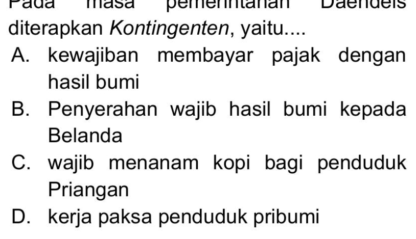 ''Pada' ' masa'' pemenntanan Daendei''
diterapkan Kontingenten, yaitu....
A. kewajiban membayar pajak dengan
hasil bumi
B. Penyerahan wajib hasil bumi kepada
Belanda
C. wajib menanam kopi bagi penduduk
Priangan
D. kerja paksa penduduk pribumi