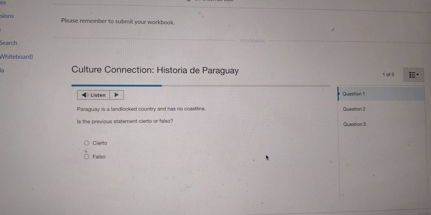 es
sions
Please remember to submit your workbook.
Search
Whiteboard)
a
Culture Connection: Historia de Paraguay
1 of 3
Listen Question 1
Paraguay is a landlocked country and has no coastline. Question 2
Is the previous statement cierto or falso?
Question 3
Cierto
Falso