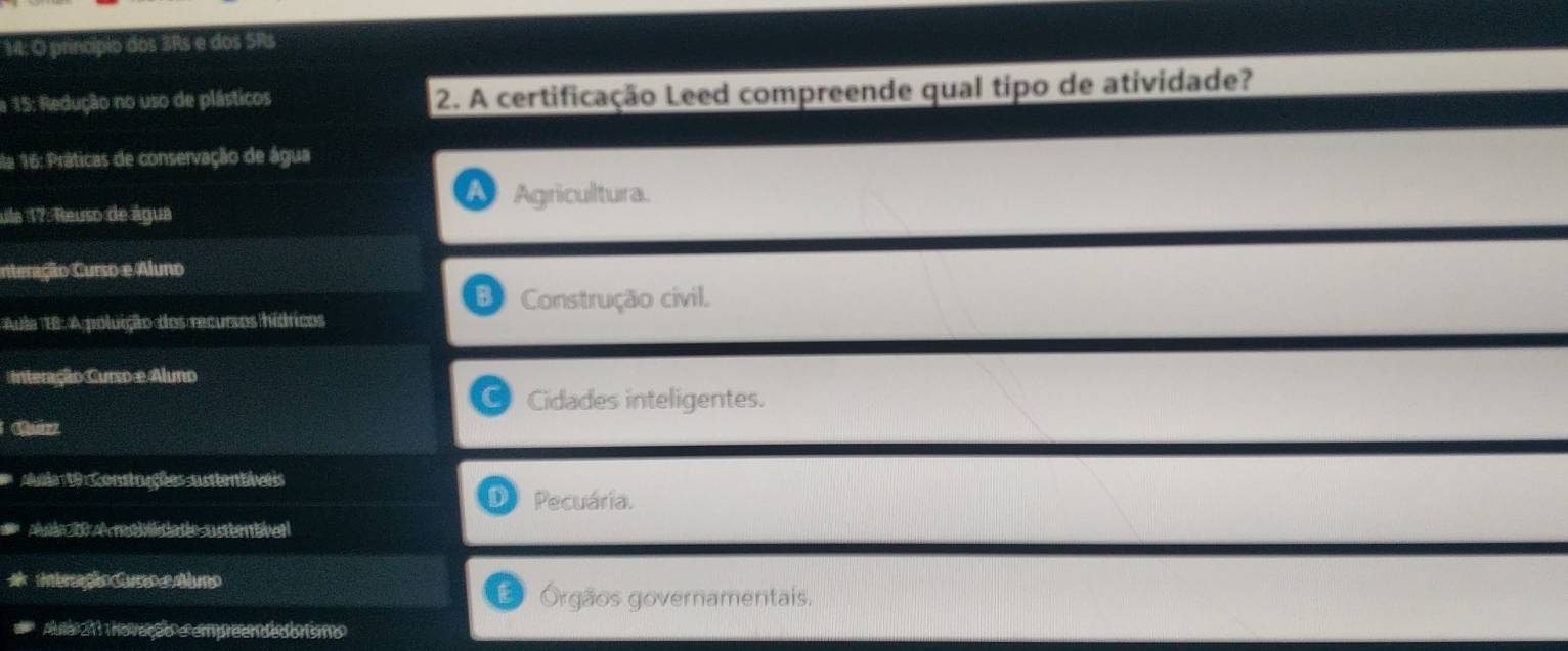 M: O princípio dos 3Rs e dos SRs
a 15: Redução no uso de plásticos 2. A certificação Leed compreende qual tipo de atividade?
la 16: Práticas de conservação de água
ula 17: Reuso de água Agricultura.
nteração Curso e Aluno
Construção civil.
Aula B: A poluição dos recursos híáricos
Interação Curso e Aluno
Cidades inteligentes.
Ade 1 contuuções asttentivess
Pecuária.
Auin A retiatatie usterntven
intereção Cssoe Aumo
Órgãos governamentais.
Aula 21 no vação e empreendedorismo