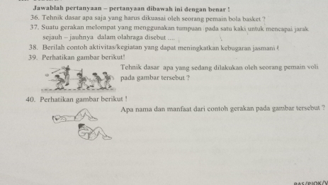 Jawablah pertanyaan - pertanyaan dibawah ini dengan benar ! 
36. Tehnik dasar apa saja yang harus dikuasai oleh seorang pemain bola basket ? 
37. Suatu gerakan melompat yang menggunakan tumpuan pada satu kaki untuk mencapai jarak 
sejauh - jauhnya dalam olahraga disebut . 
38. Berilah contoh aktivitas/kegiatan yang dapat meningkatkan kebugaran jasmani ! 
39. Perhatikan gambar berikut! 
Tehnik dasar apa yang sedang dilakukan oleh seorang pemain voli 
pada gambar tersebut ? 
40. Perhatikan gambar berikut ! 
Apa nama dan manfaat dari contoh gerakan pada gambar tersebut ? 
PAs/PιOK/