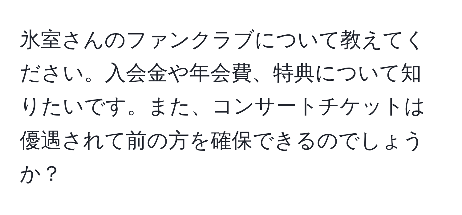 氷室さんのファンクラブについて教えてください。入会金や年会費、特典について知りたいです。また、コンサートチケットは優遇されて前の方を確保できるのでしょうか？