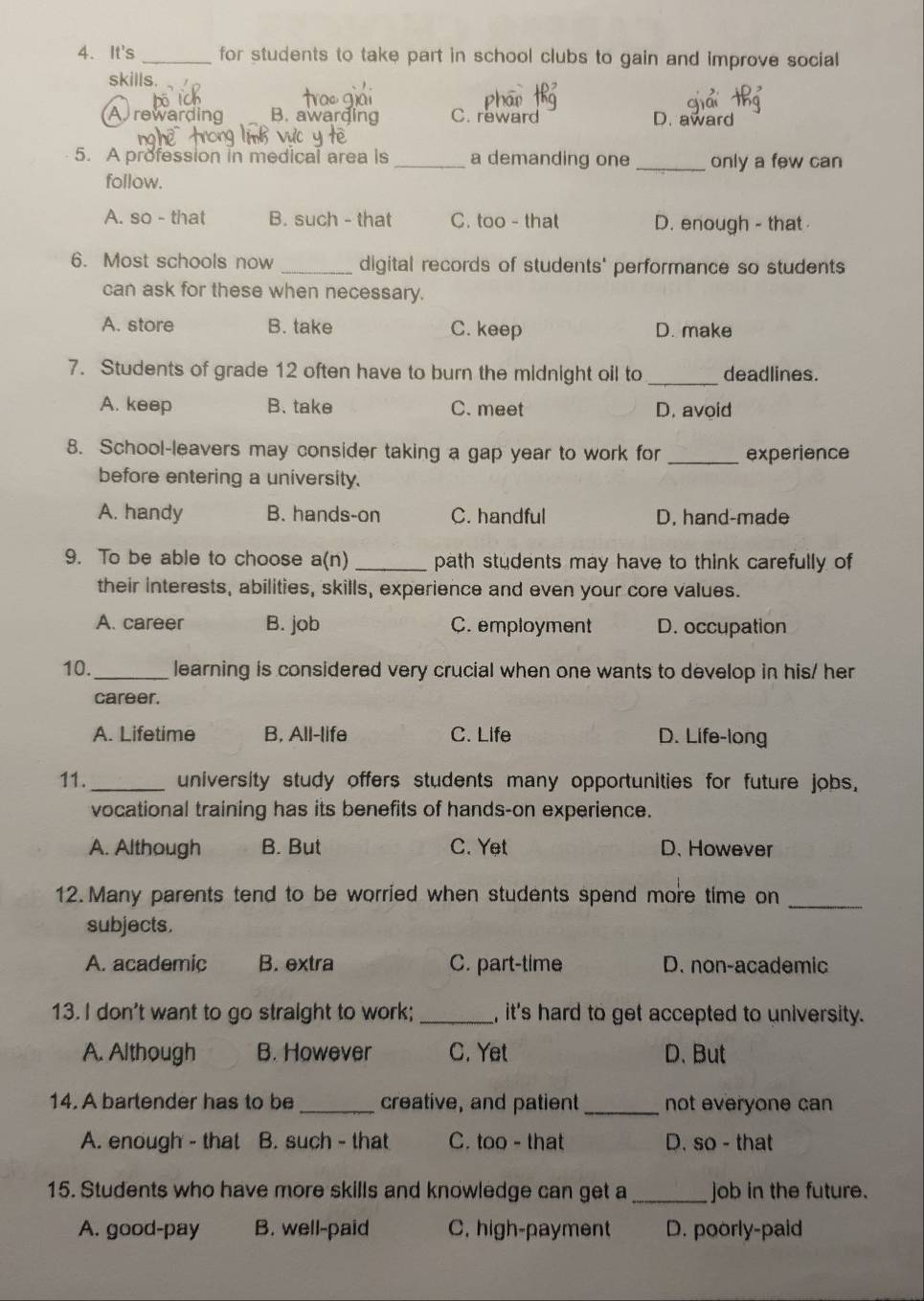 It's _for students to take part in school clubs to gain and improve social
skills.
A rewarding B. awarding C. reward
D. award
5. A profession in medical area is _a demanding one _only a few can
follow.
A. so - that B. such - that C. too - that D. enough - that
6. Most schools now _digital records of students' performance so students
can ask for these when necessary.
A. store B. take C. keep D. make
7. Students of grade 12 often have to burn the midnight oil to _deadlines.
A. keep B. take C. meet D. avoid
8. School-leavers may consider taking a gap year to work for _experience
before entering a university.
A. handy B. hands-on C. handful D. hand-made
9. To be able to choose a(n) _path students may have to think carefully of
their interests, abilities, skills, experience and even your core values.
A. career B. job C. employment D. occupation
10._ learning is considered very crucial when one wants to develop in his/ her
career.
A. Lifetime B. All-life C. Life D. Life-long
11._ university study offers students many opportunities for future jobs,
vocational training has its benefits of hands-on experience.
A. Although B. But C. Yet D. However
12. Many parents tend to be worried when students spend more time on_
subjects.
A. academic B. extra C. part-time D. non-academic
13. I don't want to go straight to work;_ , it's hard to get accepted to university.
A. Although B. However C. Yet D. But
14. A bartender has to be_ creative, and patient _not everyone can
A. enough - that B. such - that C. too - that D. so - that
15. Students who have more skills and knowledge can get a _job in the future.
A. good-pay B. well-paid C. high-payment D. poorly-paid