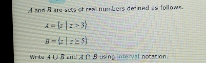 A and B are sets of real numbers defined as follows.
A= z|z>3
B= z|z≥ 5
Write A∪ B and A∩ B using interval notation.