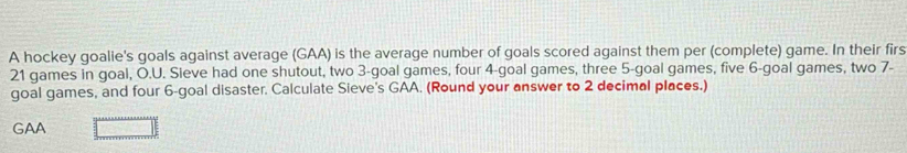 A hockey goalie's goals against average (GAA) is the average number of goals scored against them per (complete) game. In their firs
21 games in goal, O.U. Sieve had one shutout, two 3 -goal games, four 4 -goal games, three 5 -goal games, five 6 -goal games, two 7 - 
goal games, and four 6 -goal disaster. Calculate Sieve's GAA. (Round your answer to 2 decimal places.) 
GAA