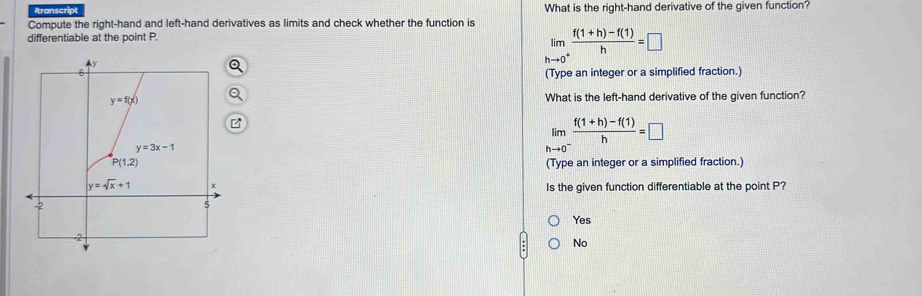 Itranscript What is the right-hand derivative of the given function?
Compute the right-hand and left-hand derivatives as limits and check whether the function is
differentiable at the point P.
limlimits _hto 0^+ (f(1+h)-f(1))/h =□
(Type an integer or a simplified fraction.)
What is the left-hand derivative of the given function?
limlimits _hto 0^- (f(1+h)-f(1))/h =□
(Type an integer or a simplified fraction.)
Is the given function differentiable at the point P?
Yes
No