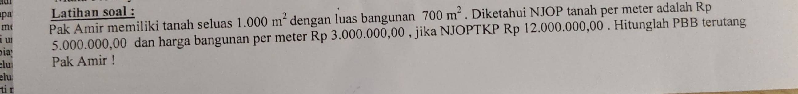 pa Latihan soal : 
m( Pak Amir memiliki tanah seluas 1.000m^2 dengan luas bangunan 700m^2. Diketahui NJOP tanah per meter adalah Rp 
i w 5.000.000,00 dan harga bangunan per meter Rp 3.000.000,00 , jika NJOPTKP Rp 12.000.000,00. Hitunglah PBB terutang 
bia 
lu Pak Amir ! 
elu 
ti r