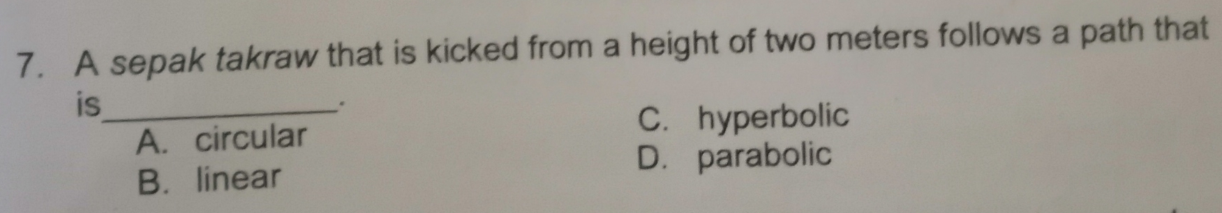 A sepak takraw that is kicked from a height of two meters follows a path that
is_
C. hyperbolic
A. circular
D. parabolic
B. linear