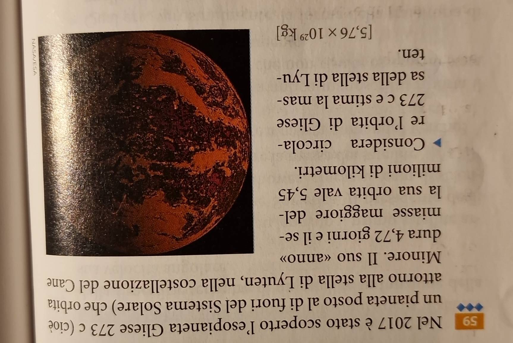 Nel 2017 è stato scoperto l'esopianeta Gliese 273 c (cioè 
un pianeta posto al di fuori del Sistema Solare) che orbita 
attorno alla stella di Lyuten, nella costellazione del Cane 
Minore. Il suo «anno» 
dura 4,72 giorni e il se- 
miasse maggiore del- 
la sua orbita vale 5,45
milioni di kilometri. 
Considera circola- 
re l’orbita di Gliese
273 c e stima la mas- 
sa della stella di Lyu- 
ten.
[5,76* 10^(29)kg]