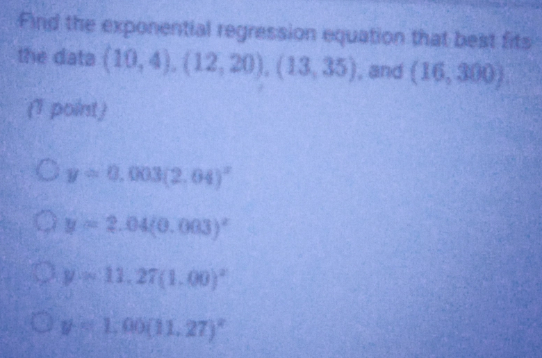 Find the exponential regression equation that best fits
the data (10,4), (12,20), (13,35) , and (16,300)
(1 point)
y=0.003(2.04)^x
y=2.04(0.003)^x
y=11,27(1.00)^2
y=1,00(11,27)^circ 