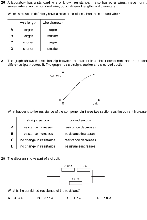 A laboratory has a standard wire of known resistance. It also has other wires, made from t
same material as the standard wire, but of different lengths and diameters.
Which wire would definitely have a resistance of less than the standard wire?
27 The graph shows the relationship between the current in a circuit component and the potent
difference (p.d.) across it. The graph has a straight section and a curved section.
What happens to the resistance of the component in these two sections as the current increase
straight section curved section
A resistance increases resistance decreases
B resistance increases resistance increases
C no change in resistance résistance decréases
D no change in resistance resistance increases
28 The diagram shows part of a circuit.
2.0Ω 1.0Ω
4.0Ω
What is the combined resistance of the resistors?
A 0.14Ω B 0.57Ω C 1.7Ω D 7.0Ω