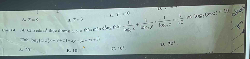 D. 1=
2
C. T=10.
A. T=9. B. T=3. 
Câu 14. [4] Cho các số thực dương x, y, z thỏa mãn đồng thời frac 1log _2x+frac 1log _2y+frac 1log _2z= 1/10 
và log _2(xyz)=10 chou
Tính log _2(xyz(x+y+z)-xy-yz-zx+1)
D.
A. 20. B. 10.
C. 10^2. 20^2.