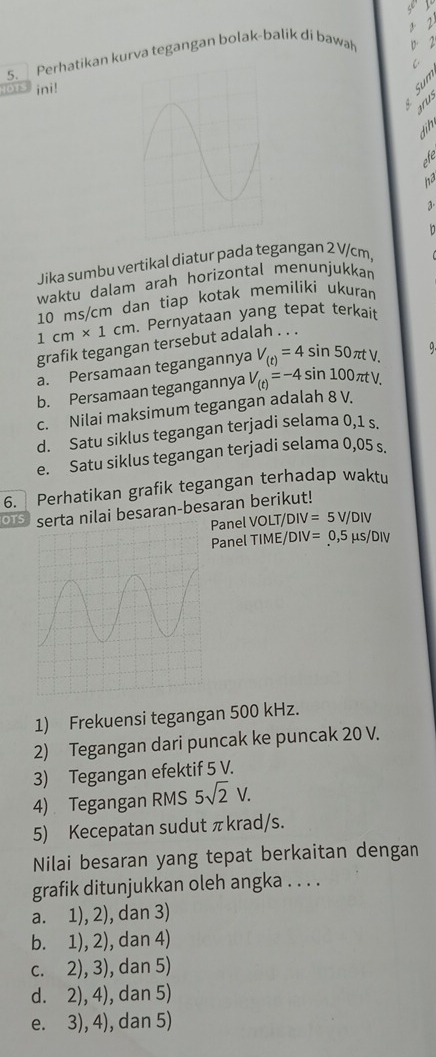 2
5. Perhatikan kurva tegangan bolak-balik di bawah D. 2
ini!
3 
arus
dih
pfe
ha
3.
Jika sumbu vertikal diatur pada tegangan 2 V/cm,
waktu dalam arah horizontal menunjukkan
10 ms/cm dan tiap kotak memiliki ukuran
1cm* 1cm. Pernyataan yang tepat terkait
grafik tegangan tersebut adalah . . .
a. Persamaan tegangannya V_(t)=4sin 50π tV. 9.
b. Persamaan tegangannya V_(t)=-4sin 100π tV.
c. Nilai maksimum tegangan adalah 8 V.
d. Satu siklus tegangan terjadi selama 0,1 s.
e. Satu siklus tegangan terjadi selama 0,05 s.
6. Perhatikan grafik tegangan terhadap waktu
OTS serta nilai besaran-besaran berikut!
Panel VOLT/DIV=5V/DIV
Panel TIME/DIV=0,5mu s/DIV
1) Frekuensi tegangan 500 kHz.
2) Tegangan dari puncak ke puncak 20 V.
3) Tegangan efektif 5 V.
4) Tegangan RMS 5sqrt(2)V. 
5) Kecepatan sudut πkrad/s.
Nilai besaran yang tepat berkaitan dengan
grafik ditunjukkan oleh angka . . . .
a. 1), 2), dan 3)
b. 1), 2), dan 4)
c. 2), 3), dan 5)
d. 2), 4), dan 5)
e. 3), 4), dan 5)