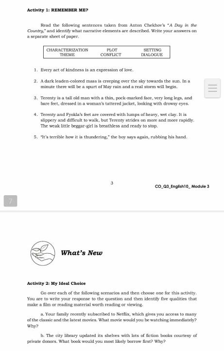 Activity 1: REMEMBER ME? 
Read the following sentences taken from Anton Chekhov's “A Duy in the 
Country," and identify what narrative elements are described. Write your answers on 
a separate sheet of paper. 
1. Every act of kindness is an expression of love. 
2. A dark leaden-colored mass is creeping over the sky towards the sun. In a 
minute there will be a spurt of May rain and a real storm will begin. 
3. Terenty is a tall old man with a thin, pock-marked face, very long legs, and 
bare feet, dressed in a woman's tattered jacket, looking with drowsy eyes. 
4. Terenty and Fyokla's feet are covered with lumps of heavy, wet clay. It is 
slippery and difficult to walk, but Terenty strides on more and more rapidly. 
The weak little beggar-girl is breathless and ready to stop. 
5. “It's terrible how it is thundering,” the boy says again, rubbing his hand. 
3 CO_Q3_English10_ Module 3 
7 
What’s New 
Activity 2: My Ideal Choice 
Go over each of the following scenarios and then choose one for this activity. 
You are to write your response to the question and then identify five qualities that 
make a film or reading material worth reading or viewing. 
a. Your family recently subscribed to Netflix, which gives you access to many 
of the classic and the latest movies. What movie would you be watching immediately? 
Why? 
b. The city library updated its shelves with lots of fiction books courtesy of 
private donors. What book would you most likely borrow first? Why?