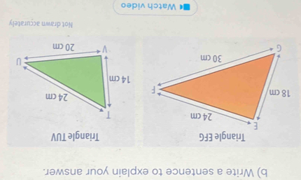 Write a sentence to explain your answer. 
Triangle TUV
Not drawn accurately 
Watch video