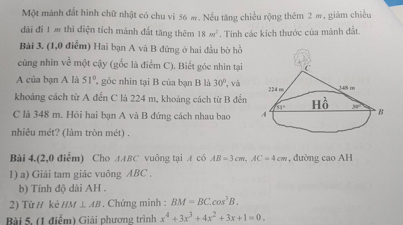 Một mảnh đất hình chữ nhật có chu vi 56 m. Nếu tăng chiều rộng thêm 2 m, giảm chiều
dài đi 1 m thì diện tích mảnh đất tăng thêm 18m^2. Tính các kích thước của mảnh đất.
Bài 3. (1,0 điểm) Hai bạn A và B đứng ở hai đầu bờ hồ
cùng nhìn về một cậy (gốc là điểm C). Biết góc nhìn tại
A của bạn A là 51° , góc nhìn tại B của bạn B là 30° , và
khoảng cách từ A đến C là 224 m, khoảng cách từ B đến
C là 348 m. Hỏi hai bạn A và B đứng cách nhau bao
nhiêu mét? (làm tròn mét) .
Bài 4.(2,0 điểm) Cho △ ABC vuông tại A có AB=3cm,AC=4cm , đường cao AH
1) a) Giải tam giác vuông ABC .
b) Tính độ dài AH .
2) Từ H kẻ HM⊥ AB. Chứng minh : BM=BC.cos^3B.
Bài 5, (1 điểm) Giải phương trình x^4+3x^3+4x^2+3x+1=0.