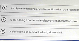 a An object undergoing projectile motion with no air resistanc
B A car turning a corner on level pavement at constant speed
C A sled sliding at constant velocity down a hill.