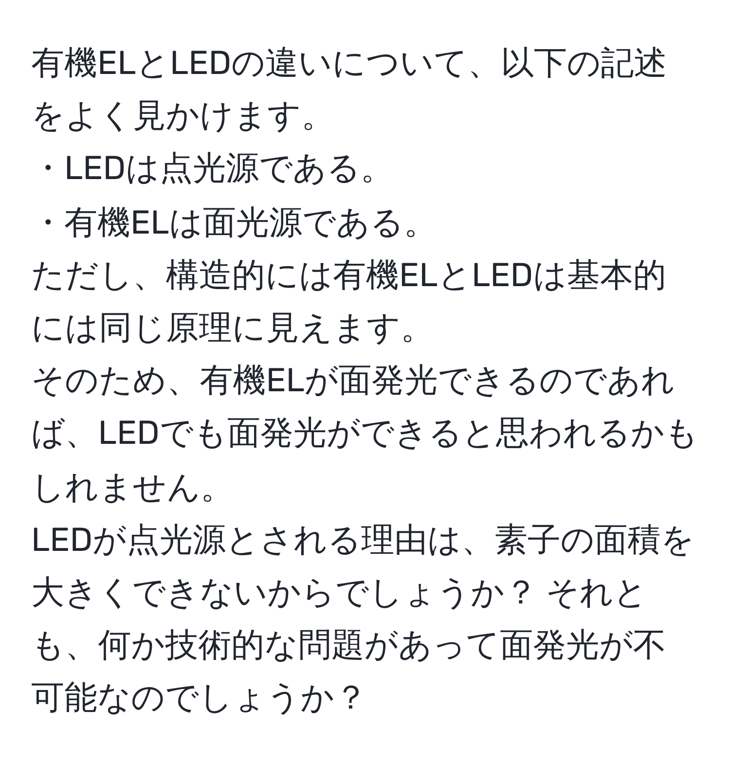 有機ELとLEDの違いについて、以下の記述をよく見かけます。  
・LEDは点光源である。  
・有機ELは面光源である。  
ただし、構造的には有機ELとLEDは基本的には同じ原理に見えます。  
そのため、有機ELが面発光できるのであれば、LEDでも面発光ができると思われるかもしれません。  
LEDが点光源とされる理由は、素子の面積を大きくできないからでしょうか？ それとも、何か技術的な問題があって面発光が不可能なのでしょうか？