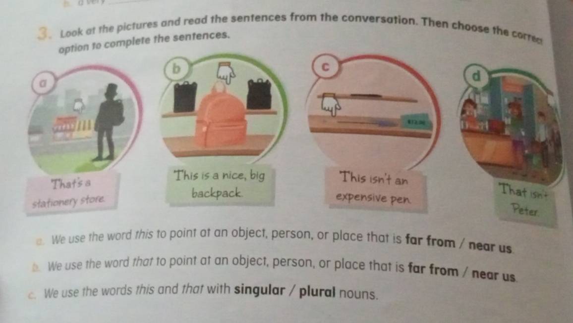 Look at the pictures and read the sentences from the conversation. Then choose the corred
mplete the sentences.
a. We use the word this to point at an object, person, or place that is far from / near us
b. We use the word that to point at an object, person, or place that is far from / near us
c. We use the words this and that with singular / plural nouns.