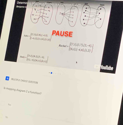 Determin ina    b a Function C hous Ourpiuts
Benjamin v -!
5 ‘
- 1 0.
Sefta=beginarrayl (2,3),(2,8),(-4,5). (-4,12),(11,24),(11,0)endarray PAUSE
Rache I=beginarrayl (7,1),(1,7),(2,-4), (6,1),(-4,6),(1,2)endarray
Enaty= (3,2),(8,2),(5,-4), (12,-4),(24,11),(0,11) endarray.
YouTube
MULTIPLE CHOICE QUESTION
ls mapping diagram 2 a function?
Yes
No