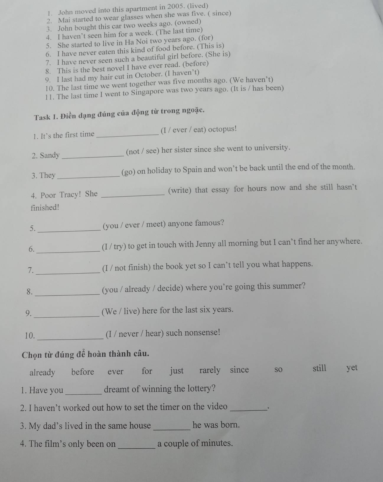 John moved into this apartment in 2005. (lived)
2. Mai started to wear glasses when she was five. ( since)
3. John bought this car two weeks ago. (owned)
4. I haven’t seen him for a week. (The last time)
5. She started to live in Ha Noi two years ago. (for)
6. I have never eaten this kind of food before. (This is)
7. I have never seen such a beautiful girl before. (She is)
8. This is the best novel I have ever read. (before)
9. I last had my hair cut in October. (I haven’t)
10. The last time we went together was five months ago. (We haven’t)
11. The last time I went to Singapore was two years ago. (It is / has been)
Task 1. Điền dạng đúng của động từ trong ngoặc.
1. It’s the first time _(I / ever / eat) octopus!
2. Sandy _(not / see) her sister since she went to university.
3. They _(go) on holiday to Spain and won’t be back until the end of the month.
4. Poor Tracy! She _(write) that essay for hours now and she still hasn’t
finished!
5._ (you / ever / meet) anyone famous?
6._ (I / try) to get in touch with Jenny all morning but I can’t find her anywhere.
7._ (I / not finish) the book yet so I can’t tell you what happens.
8._ (you / already / decide) where you’re going this summer?
9. _(We / live) here for the last six years.
10. _(I / never / hear) such nonsense!
Chọn từ đúng để hoàn thành câu.
already before ever for just rarely since so still yet
1. Have you_ dreamt of winning the lottery?
2. I haven’t worked out how to set the timer on the video_
、`
3. My dad’s lived in the same house _he was born.
4. The film’s only been on _a couple of minutes.