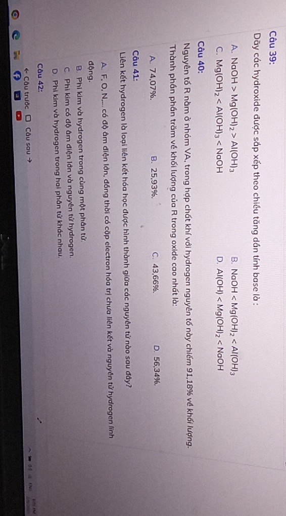 Dãy các hydroxide được sắp xếp theo chiều tăng dần tính base là :
A. NaOH>Mg(OH)_2>Al(OH)_3 B. NaOH
C. Mg(OH)_2 D. Al(OH)
Câu 40:
Nguyên tố R nằm ở nhóm VA, trong hợp chất khí với hydrogen nguyên tố này chiếm 91, 18% về khối lượng.
Thành phần phần trăm về khối lượng của R trong oxide cao nhất là:
A. 74,07%. B. 25,93%. C. 43,66%. D. 56,34%.
Câu 41:
Liên kết hydrogen là loại liên kết hóa học được hình thành giữa các nguyên tử nào sau đây?
A. F, O, N,... có độ âm điện lớn, đồng thời có cặp electron hóa trị chưa liên kết và nguyên tử hydrogen lĩnh
động.
B. Phi kim và hydrogen trong cùng một phân tử,
C. Phi kim có độ âm điện lớn và nguyên tử hydrogen.
D. Phi kim và hydrogen trong hai phân tử khác nhau.
Câu 42:
Câu trước Câu sau