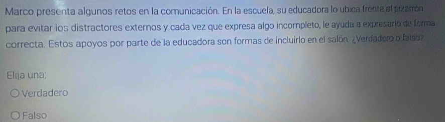 Marco presenta algunos retos en la comunicación. En la escuela, su educadora lo ubica frente al pizarrón
para evitar los distractores externos y cada vez que expresa algo incompleto, le ayuda a expresario de forma
correcta. Estos apoyos por parte de la educadora son formas de incluirlo en el salón ¿Verdadero o falo
Elija una;
Verdadero
Falso